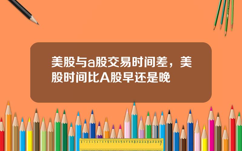 美股与a股交易时间差，美股时间比A股早还是晚