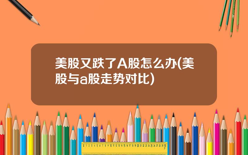 美股又跌了A股怎么办(美股与a股走势对比)