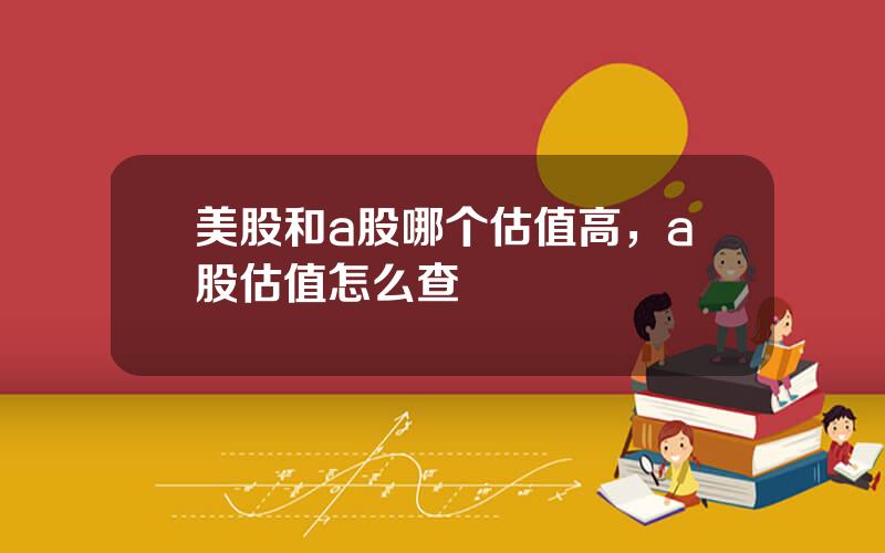 美股和a股哪个估值高，a股估值怎么查