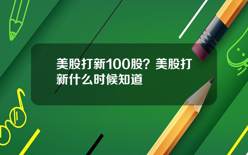 美股打新100股？美股打新什么时候知道