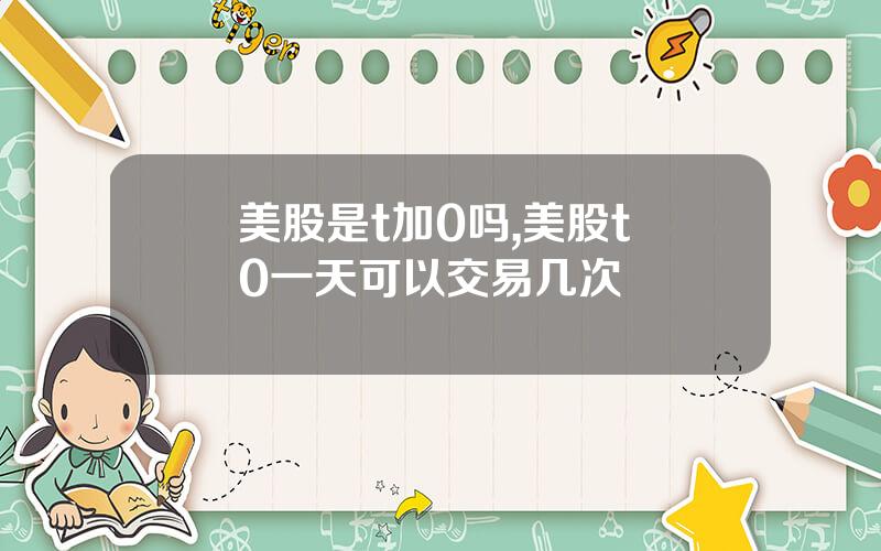 美股是t加0吗,美股t+0一天可以交易几次