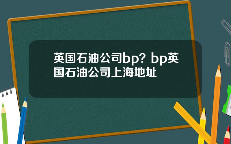 英国石油公司bp？bp英国石油公司上海地址
