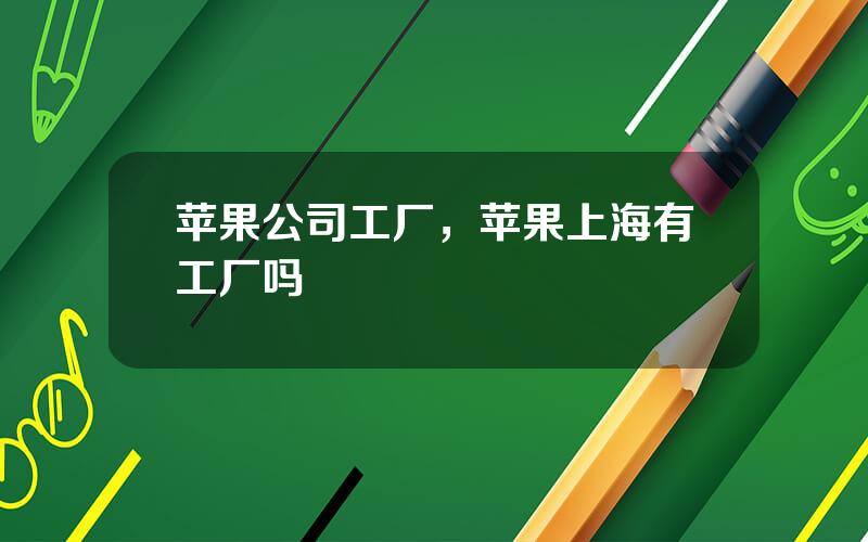 苹果公司工厂，苹果上海有工厂吗