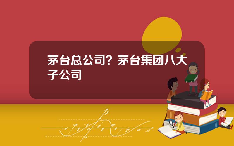 茅台总公司？茅台集团八大子公司