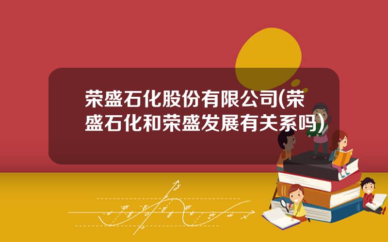 荣盛石化股份有限公司(荣盛石化和荣盛发展有关系吗)