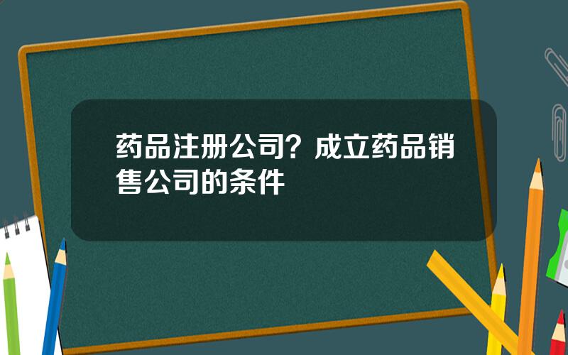 药品注册公司？成立药品销售公司的条件