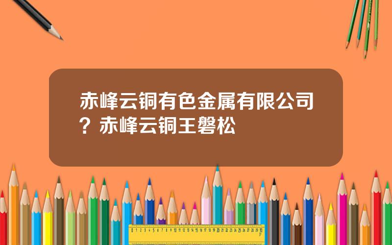 赤峰云铜有色金属有限公司？赤峰云铜王磐松