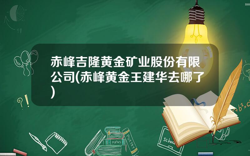赤峰吉隆黄金矿业股份有限公司(赤峰黄金王建华去哪了)