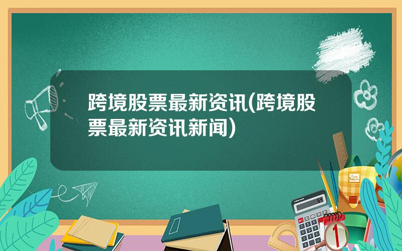 跨境股票最新资讯(跨境股票最新资讯新闻)
