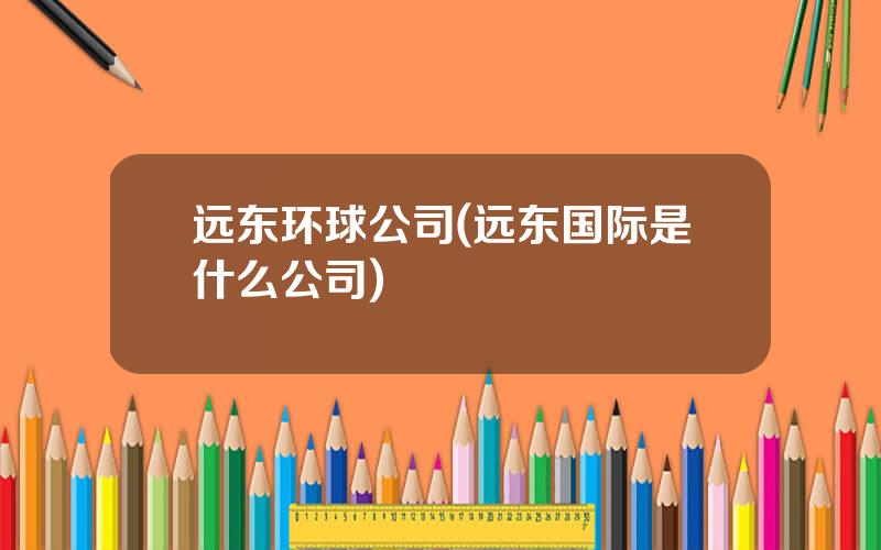 远东环球公司(远东国际是什么公司)