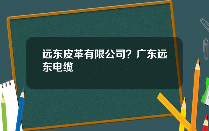 远东皮革有限公司？广东远东电缆