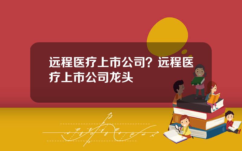 远程医疗上市公司？远程医疗上市公司龙头