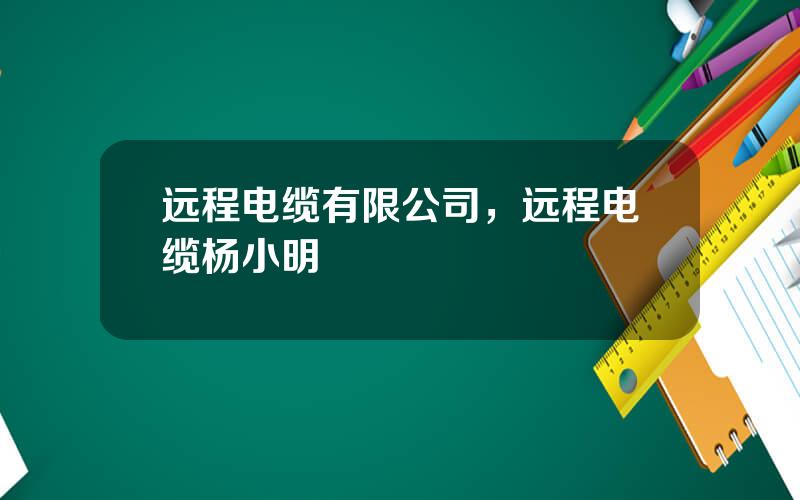 远程电缆有限公司，远程电缆杨小明