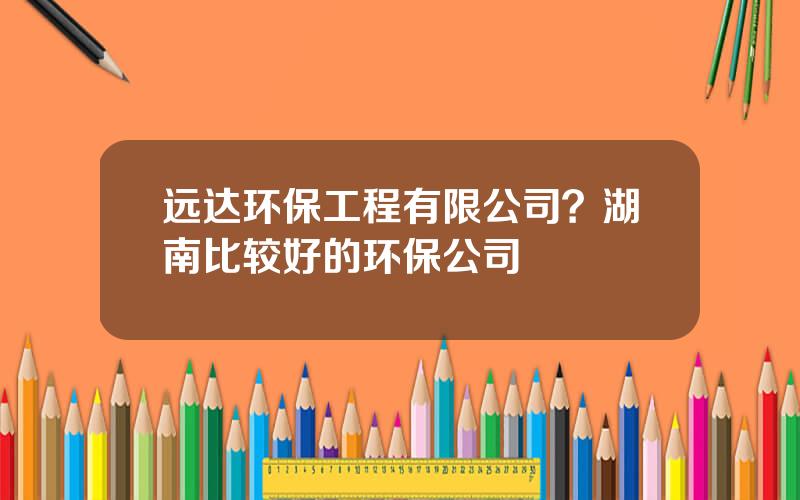 远达环保工程有限公司？湖南比较好的环保公司