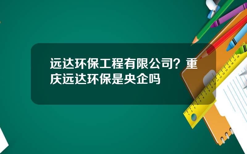 远达环保工程有限公司？重庆远达环保是央企吗