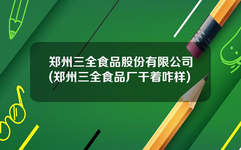 郑州三全食品股份有限公司(郑州三全食品厂干着咋样)