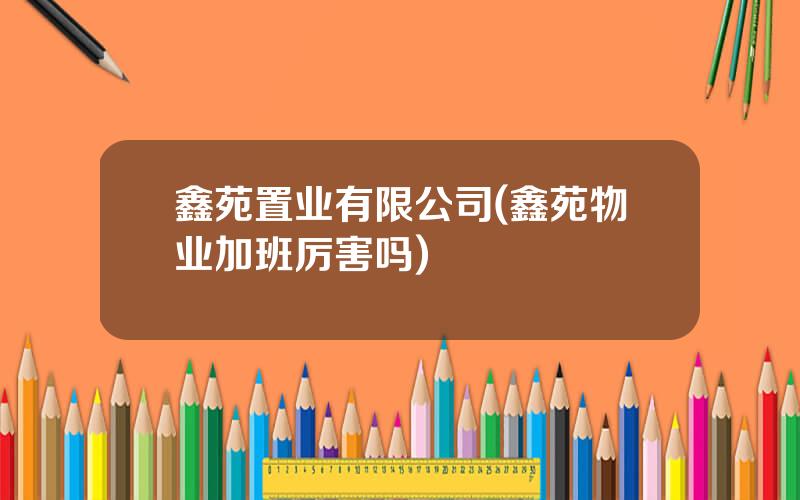 鑫苑置业有限公司(鑫苑物业加班厉害吗)